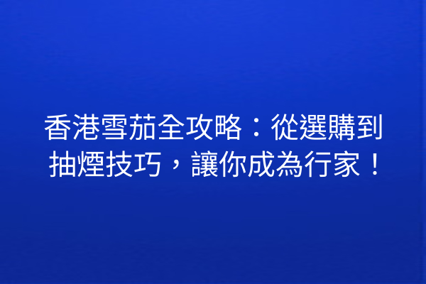 香港雪茄全攻略：從選購到抽煙技巧，讓你成為行家！