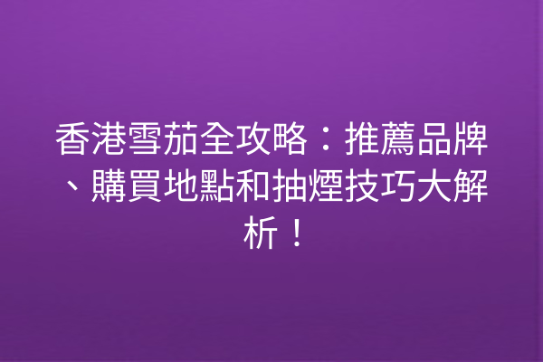 香港雪茄全攻略：推薦品牌、購買地點和抽煙技巧大解析！