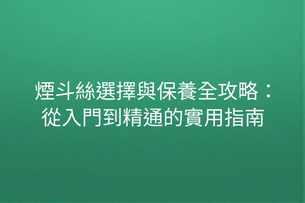 煙斗絲選擇與保養全攻略：從入門到精通的實用指南