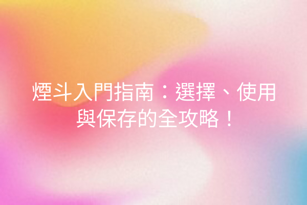 煙斗入門指南：選擇、使用與保存的全攻略！