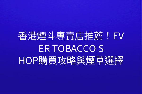 香港煙斗專賣店推薦！EVER TOBACCO SHOP購買攻略與煙草選擇