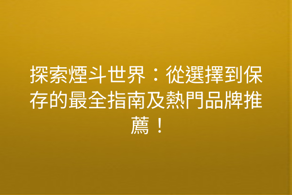 探索煙斗世界：從選擇到保存的最全指南及熱門品牌推薦！