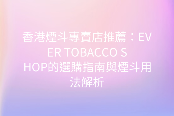 香港煙斗專賣店推薦：EVER TOBACCO SHOP的選購指南與煙斗用法解析