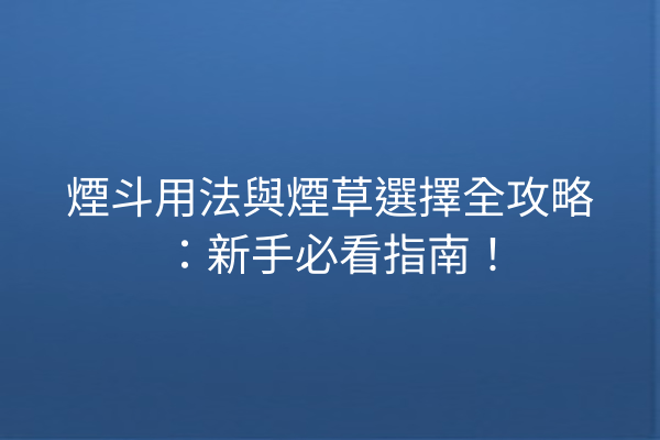 煙斗用法與煙草選擇全攻略:新手必看指南!