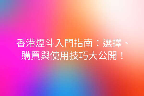 香港煙斗入門指南：選擇、購買與使用技巧大公開！