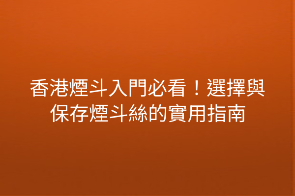 香港煙斗入門必看！選擇與保存煙斗絲的實用指南