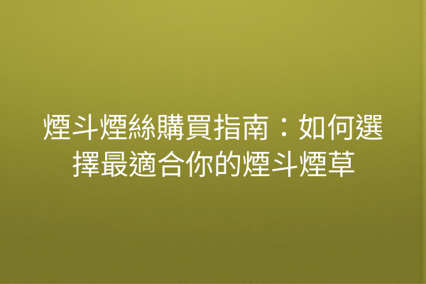 煙斗煙絲購買指南：如何選擇最適合你的煙斗煙草