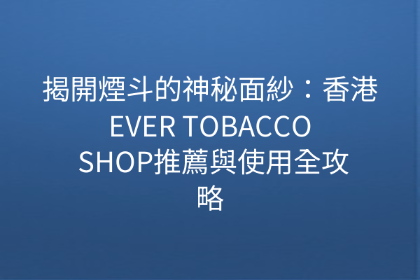 揭開煙斗的神秘面紗：香港EVER TOBACCO SHOP推薦與使用全攻略