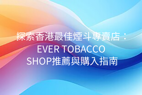 探索香港最佳煙斗專賣店：EVER TOBACCO SHOP推薦與購入指南