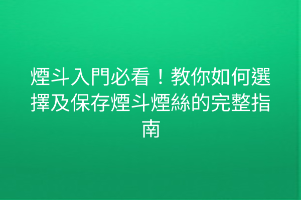 煙斗入門必看！教你如何選擇及保存煙斗煙絲的完整指南