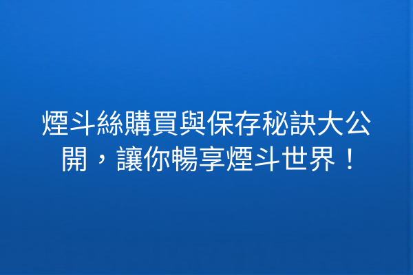 煙斗絲購買與保存秘訣大公開，讓你暢享煙斗世界！