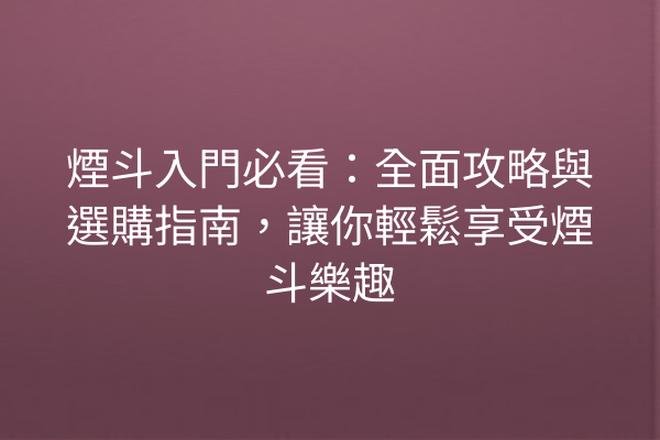 煙斗入門必看：全面攻略與選購指南，讓你輕鬆享受煙斗樂趣