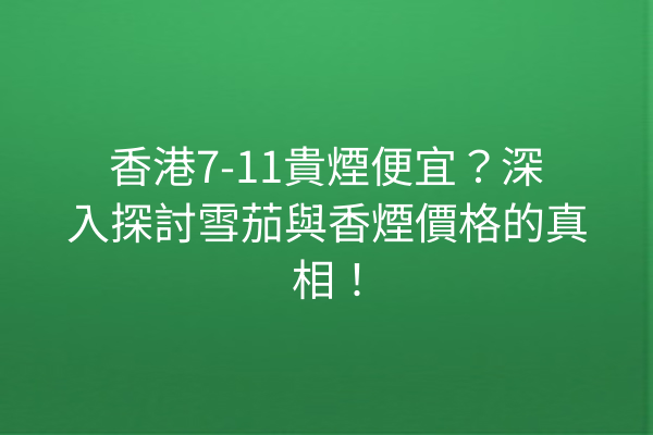 香港7-11貴煙便宜？深入探討雪茄與香煙價格的真相！