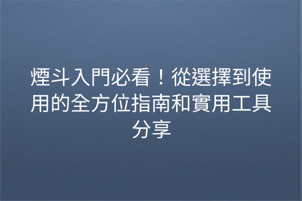 煙斗入門必看！從選擇到使用的全方位指南和實用工具分享