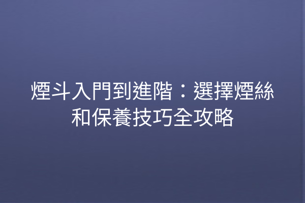 煙斗入門到進階：選擇煙絲和保養技巧全攻略