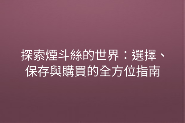 探索煙斗絲的世界：選擇、保存與購買的全方位指南