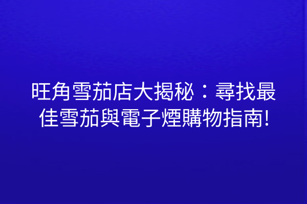 旺角雪茄店大揭秘：尋找最佳雪茄與電子煙購物指南!