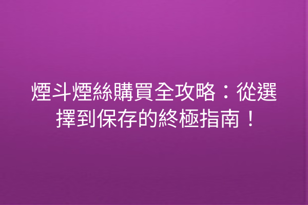 煙斗煙絲購買全攻略：從選擇到保存的終極指南！