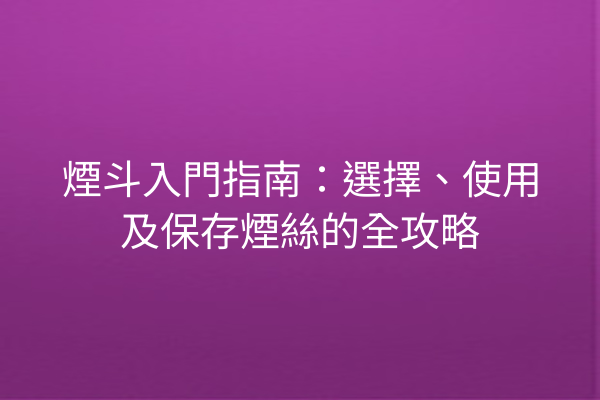 煙斗入門指南：選擇、使用及保存煙絲的全攻略