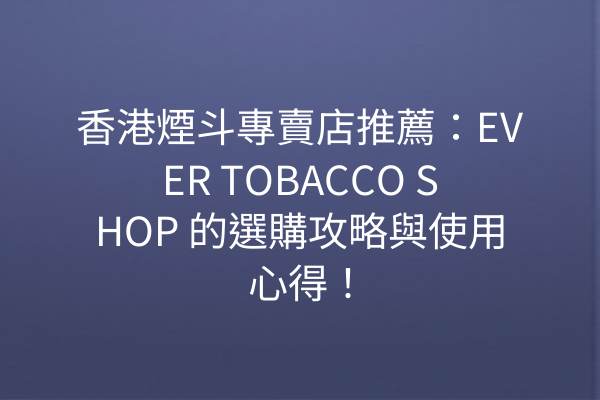 香港煙斗專賣店推薦：EVER TOBACCO SHOP 的選購攻略與使用心得！