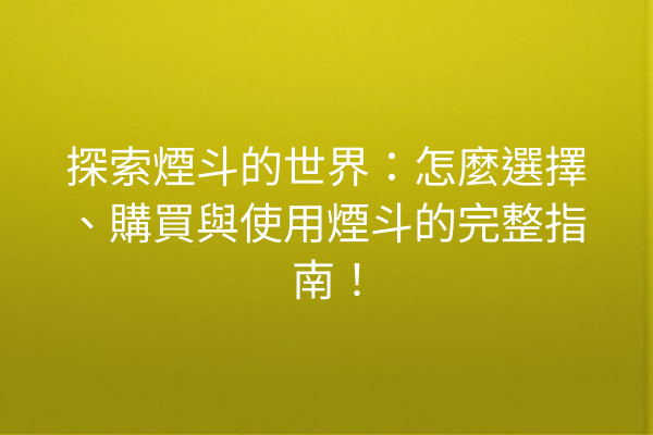 探索煙斗的世界：怎麼選擇、購買與使用煙斗的完整指南！