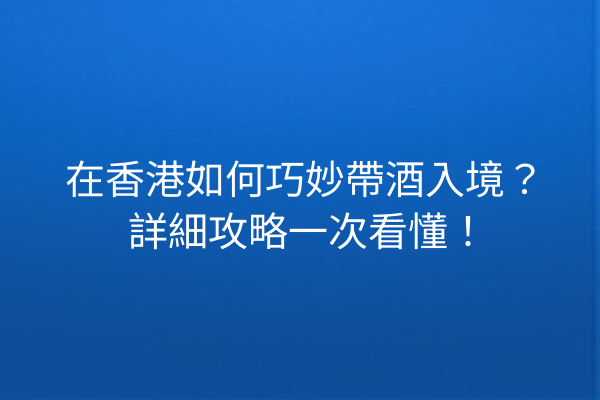 在香港如何巧妙帶酒入境？詳細攻略一次看懂！