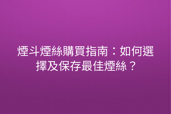 煙斗煙絲購買指南：如何選擇及保存最佳煙絲？