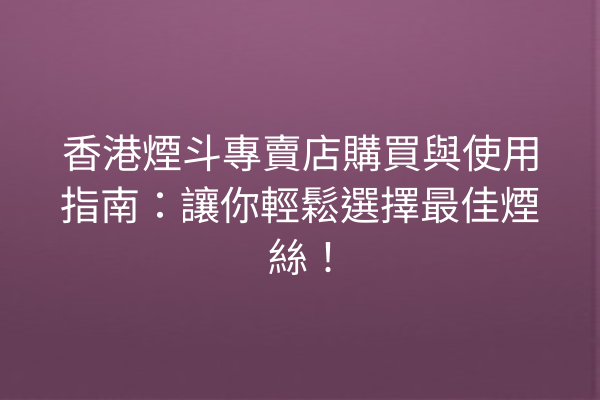 香港煙斗專賣店購買與使用指南：讓你輕鬆選擇最佳煙絲！