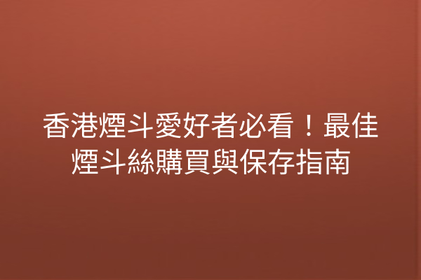 香港煙斗愛好者必看！最佳煙斗絲購買與保存指南