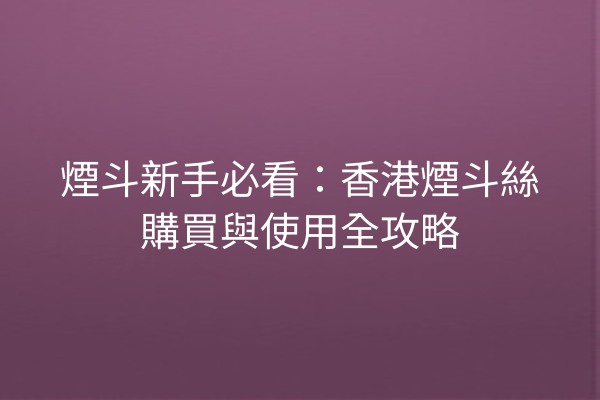 煙斗新手必看：香港煙斗絲購買與使用全攻略