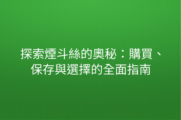 探索煙斗絲的奧秘：購買、保存與選擇的全面指南