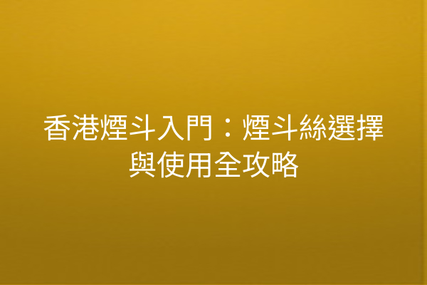 香港煙斗入門：煙斗絲選擇與使用全攻略