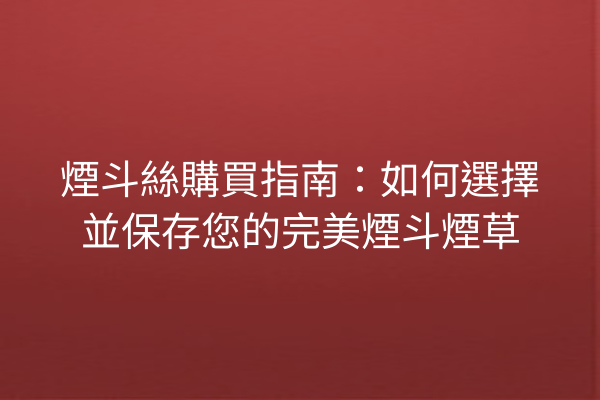 煙斗絲購買指南：如何選擇並保存您的完美煙斗煙草