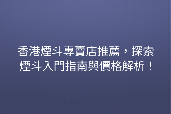 香港煙斗專賣店推薦，探索煙斗入門指南與價格解析！