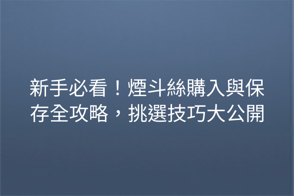 新手必看！煙斗絲購入與保存全攻略，挑選技巧大公開