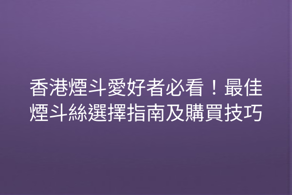 香港煙斗愛好者必看！最佳煙斗絲選擇指南及購買技巧