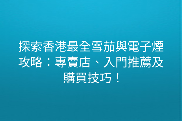 探索香港最全雪茄與電子煙攻略：專賣店、入門推薦及購買技巧！