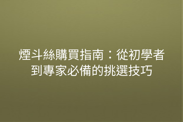 煙斗絲購買指南：從初學者到專家必備的挑選技巧