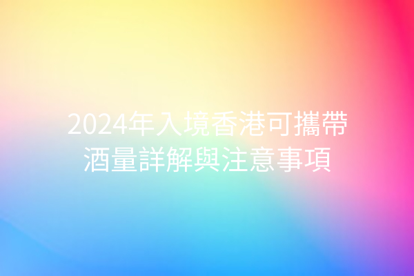 2024年入境香港可攜帶酒量詳解與注意事項