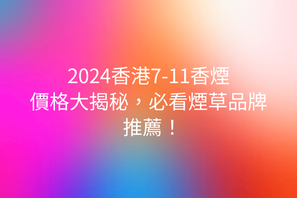 2024香港7-11香煙價格大揭秘，必看煙草品牌推薦！