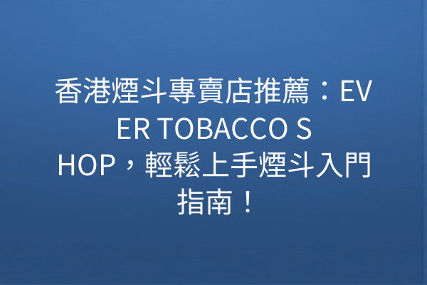 香港煙斗專賣店推薦：EVER TOBACCO SHOP，輕鬆上手煙斗入門指南！