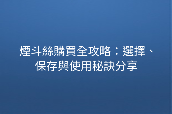 煙斗絲購買全攻略：選擇、保存與使用秘訣分享