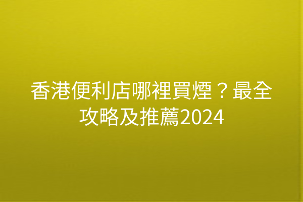 香港便利店哪裡買煙？最全攻略及推薦2024