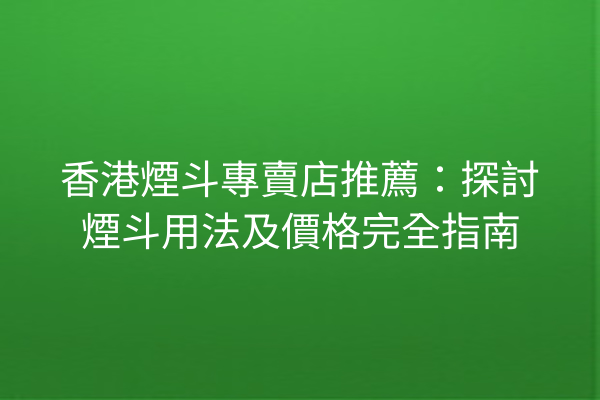 香港煙斗專賣店推薦：探討煙斗用法及價格完全指南