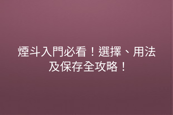 煙斗入門必看！選擇、用法及保存全攻略！