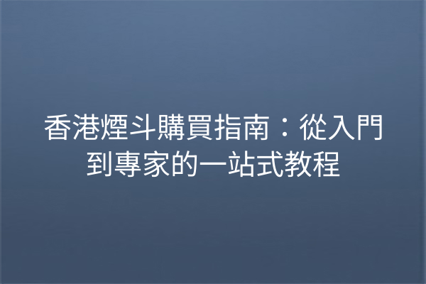 香港煙斗購買指南：從入門到專家的一站式教程