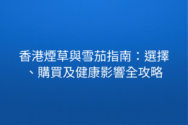 香港煙草與雪茄指南：選擇、購買及健康影響全攻略