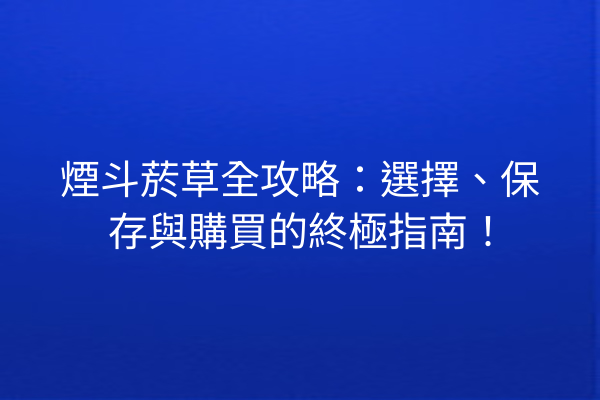 煙斗菸草全攻略：選擇、保存與購買的終極指南！