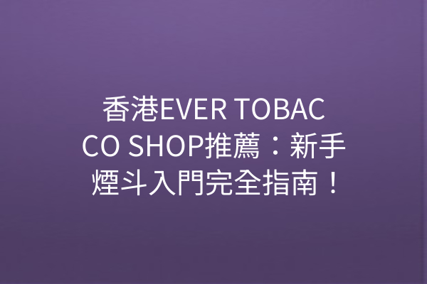 香港EVER TOBACCO SHOP推薦：新手煙斗入門完全指南！