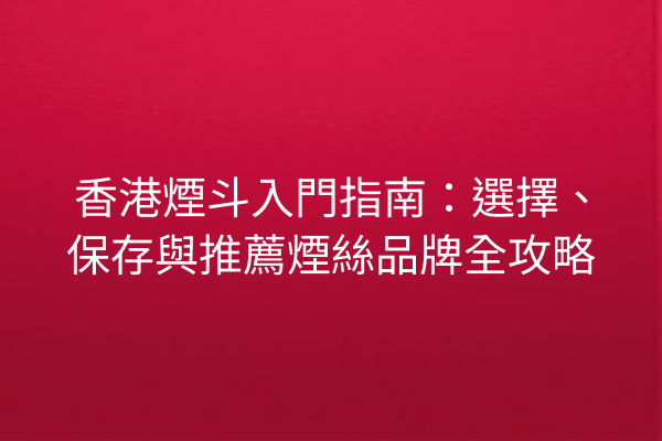 香港煙斗入門指南：選擇、保存與推薦煙絲品牌全攻略